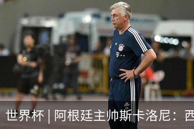 世界杯 | 阿根廷主帅斯卡洛尼：西班牙队配得上胜利