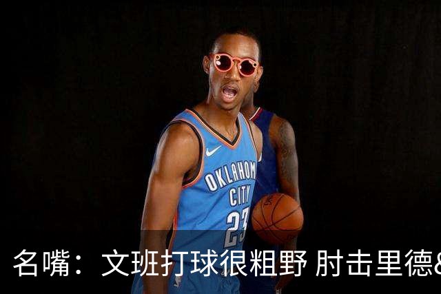 名嘴：文班打球很粗野 肘击里德&推倒布伦森 不握手就是失败者