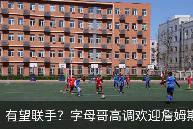 有望联手？字母哥高调欢迎詹姆斯加盟热火，盛赞老詹是最伟大球员