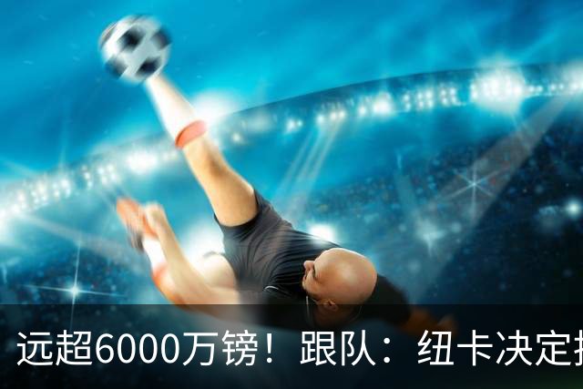 远超6000万镑！跟队：纽卡决定抬高吉马良斯价码，预计拒枪手报价